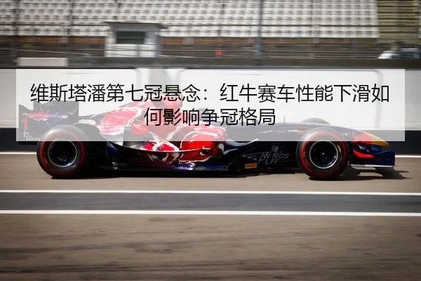 维斯塔潘第七冠悬念：红牛赛车性能下滑如何影响争冠格局