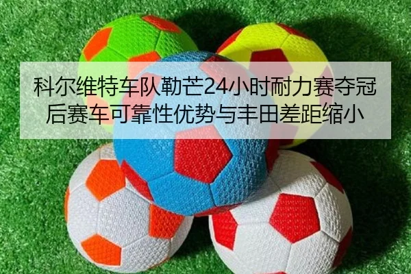 科尔维特车队勒芒24小时耐力赛夺冠后赛车可靠性优势与丰田差距缩小